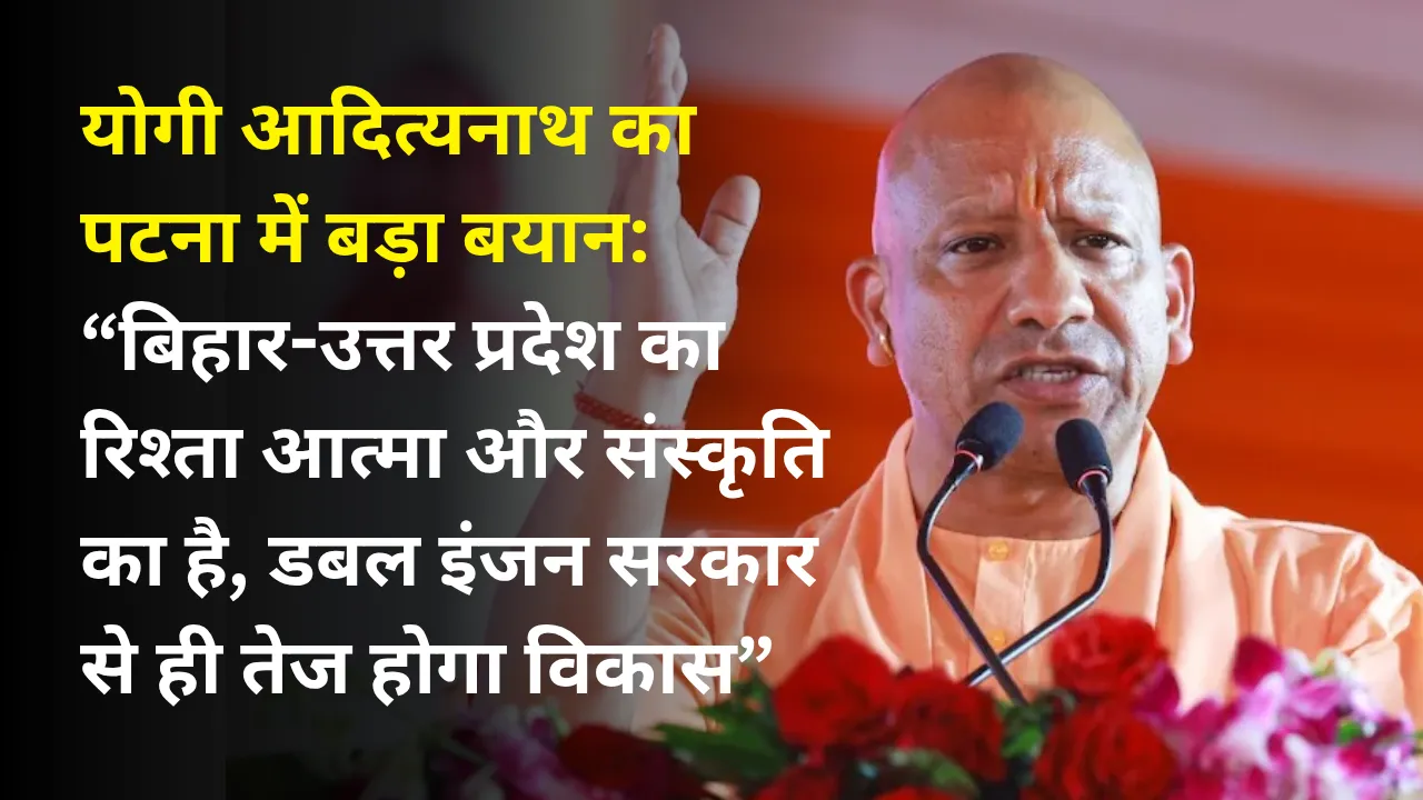 योगी आदित्यनाथ का पटना में बड़ा बयान: “बिहार-उत्तर प्रदेश का रिश्ता आत्मा और संस्कृति का है, डबल इंजन सरकार से ही तेज होगा विकास”