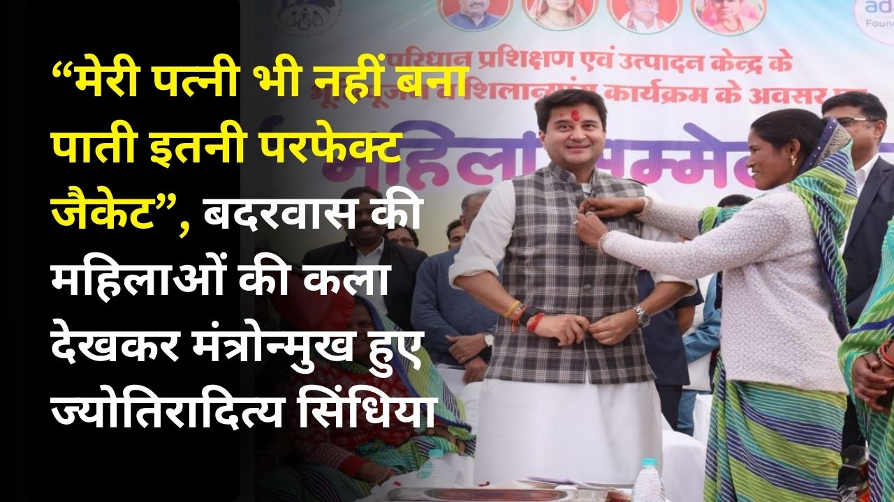 “मेरी पत्नी भी नहीं बना पाती इतनी परफेक्ट जैकेट”, बदरवास की महिलाओं की कला देखकर मंत्रोन्मुख हुए ज्योतिरादित्य सिंधिया